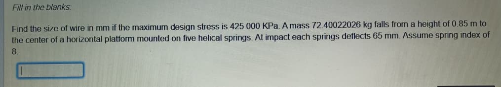 Fill in the blanks:
Find the size of wire in mm if the maximum design stress is 425 000 KPa. A mass 72.40022026 kg falls from a height of 0.85 m to
the center of a horizontal platform mounted on five helical springs. At impact each springs deflects 65 mm. Assume spring index of
8.
