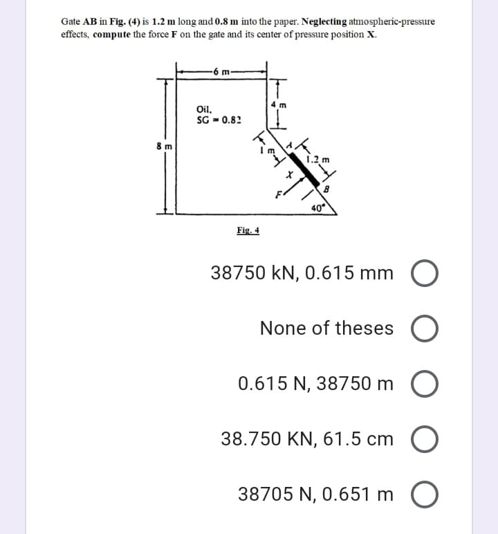 Gate AB in Fig. (4) is 1.2 m long and 0.8 m into the paper. Neglecting atmospheric-pressure
effects, compute the force F on the gate and its center of pressure position X.
-96
Oil.
SG = 0.82
8 m
1.2 m
40
Fig. 4
38750 kN, 0.615 mm O
None of theses
0.615 N, 38750 m O
38.750 KN, 61.5 cm
38705 N, 0.651 m O
