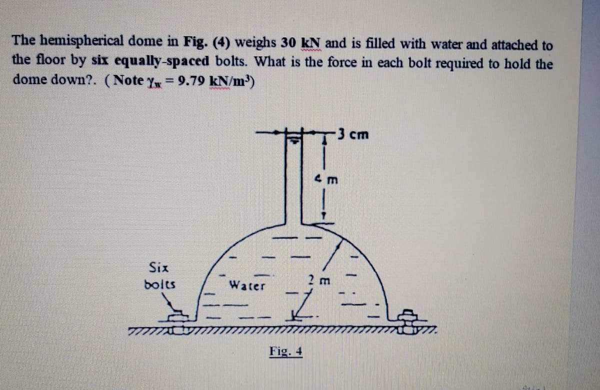 The hemispherical dome in Fig. (4) weighs 30 kN and is filled with water and attached to
the floor by six equally-spaced bolts. What is the force in each bolt required to hold the
dome down?. (Note y= 9.79 kN/m³)
3 cm
4 m
Six
2 m
bolts
Water
Fig. 4
