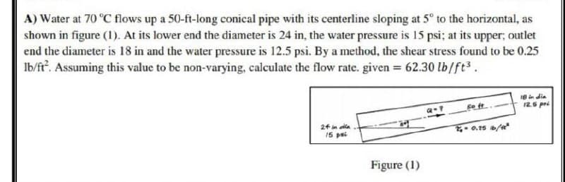 A) Water at 70 °C flows up a 50-ft-long conical pipe with its centerline sloping at 5° to the horizontal, as
shown in figure (1). At its lower end the diameter is 24 in, the water pressure is 15 psi; at its upper; outlet
end the diameter is 18 in and the water pressure is 12.5 psi. By a method, the shear stress found to be 0.25
lb/ft². Assuming this value to be non-varying, calculate the flow rate. given = 62.30 lb/ft³.
18 in dia
fo ft
24 in dia
2₁-0.25 16/12²
15 pi
Figure (1)
12.6 pri