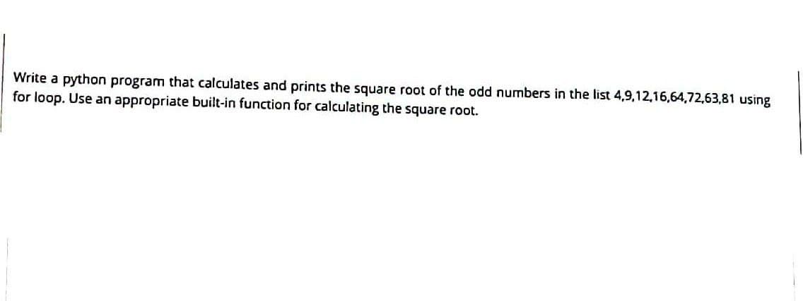 Write a python program that calculates and prints the square root of the odd numbers in the list 4,9,12,16,64,72,63,81 using
for loop. Use an appropriate built-in function for calculating the square root.
