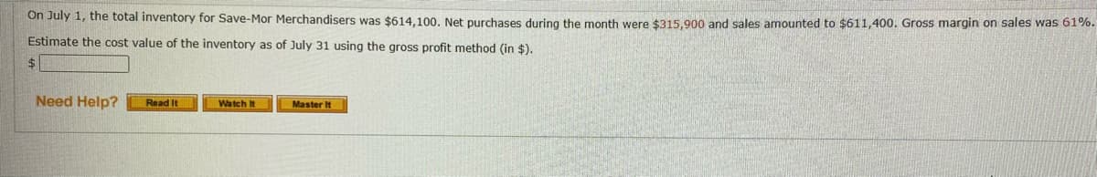 On July 1, the total inventory for Save-Mor Merchandisers was $614,100. Net purchases during the month were $315,900 and sales amounted to $611,400. Gross margin on sales was 61%.
Estimate the cost value of the inventory as of July 31 using the gross profit method (in $).
Need Help?
Watch It
Read It
Master It
