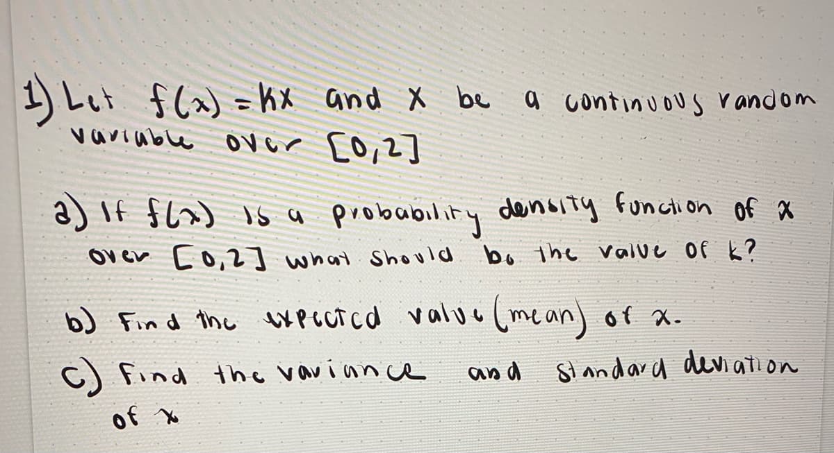 ### Understanding Continuous Random Variables

Given the function f(x) = kx, let's explore its properties as a continuous random variable over the interval \([0,2]\).

1. **Definition of f(x):**
   
   Let \( f(x) = kx \) and \( x \) be a continuous random variable over the interval \([0,2]\).

2. **Probability Density Function (PDF):**

   a) If \( f(x) \) is a probability density function of \( x \) over the interval \([0,2]\), what should be the value of \( k \)?

   b) **Finding the Expected Value (Mean):**
      
      Find the expected value (mean) of \( x \).

   c) **Finding the Variance and Standard Deviation:**
      
      Find the variance and standard deviation of \( x \).

### Detailed Solutions

#### a) Determining the Value of \( k \):

To be a PDF, \( f(x) \) must satisfy two conditions:
1. \( f(x) \geq 0 \) for all \( x \) in the interval \([0,2]\).
2. The total area under the curve \( f(x) \) over \([0,2]\) must be equal to 1, mathematically:

   \[
   \int_{0}^{2} f(x) dx = 1
   \]

   Substitute \( f(x) = kx \):

   \[
   \int_{0}^{2} kx \, dx = 1
   \]

   Solving this gives the value of \( k \).

#### b) Expected Value (Mean):

The expected value \( E[X] \) of \( x \) is calculated as:

\[
E[X] = \int_{0}^{2} x f(x) \, dx
\]

Where \( f(x) = kx \).

#### c) Variance and Standard Deviation:

The variance \( Var(X) \) is calculated as:

\[
Var(X) = E[X^2] - (E[X])^2
\]

And \( E[X^2] \) is:

\[
E[X^2] = \int_{0}^{2} x^2 f(x) \, dx
\]

Once the variance is determined, the standard deviation \( \sigma \) is:

\[
\sigma