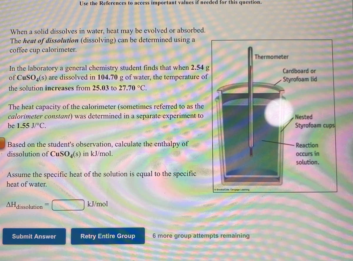 Use the References to access important values if needed for this question.
When a solid dissolves in water, heat may be evolved or absorbed.
The heat of dissolution (dissolving) can be determined using a
coffee cup
calorimeter.
Thermometer
In the laboratory a general chemistry student finds that when 2.54 g
of CuSO4(s) are dissolved in 104.70 g of water, the temperature of
Cardboard or
Styrofoam lid
the solution increases from 25.03 to 27.70 °C.
The heat capacity of the calorimeter (sometimes referred to as the
calorimeter constant) was determined in a separate experiment to
Nested
be 1.55 J/°C.
Styrofoam cups
Based on the student's observation, calculate the enthalpy of
dissolution of CuSO,(s) in kJ/mol.
Reaction
occurs in
solution.
Assume the specific heat of the solution is equal to the specific
heat of water.
BkC Cngge Lng
AHdissolution
kJ/mol
Submit Answer
Retry Entire Group
6 more group attempts remaining
