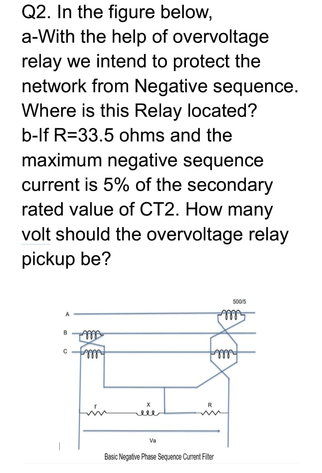 Q2. In the figure below,
a-With the help of overvoltage
relay we intend to protect the
network from Negative sequence.
Where is this Relay located?
b-lf R=33.5 ohms and the
maximum negative sequence
current is 5% of the secondary
rated value of CT2. How many
volt should the overvoltage relay
pickup be?
500/5
A
B
C
R
ele
Va
Basic Negative Phase Sequence Current Filter
