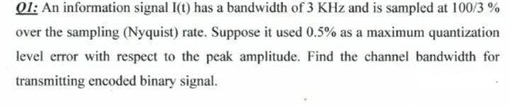 Q1: An information signal I(t) has a bandwidth of 3 KHz and is sampled at 100/3 %
over the sampling (Nyquist) rate. Suppose it used 0.5% as a maximum quantization
level error with respect to the peak amplitude. Find the channel bandwidth for
transmitting encoded binary signal.
