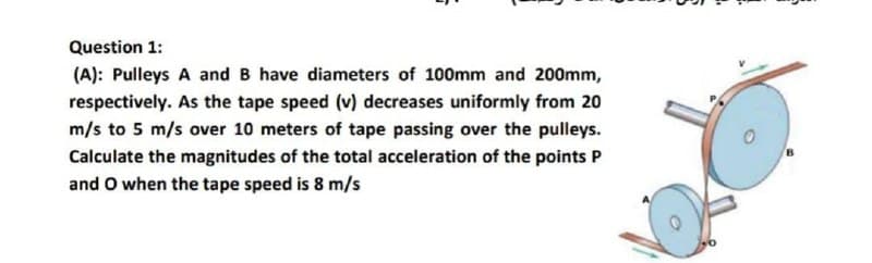 Question 1:
(A): Pulleys A and B have diameters of 100mm and 200mm,
respectively. As the tape speed (v) decreases uniformly from 20
m/s to 5 m/s over 10 meters of tape passing over the pulleys.
Calculate the magnitudes of the total acceleration of the points P
and O when the tape speed is 8 m/s
