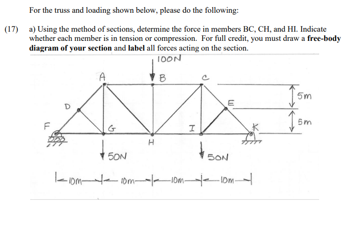 For the truss and loading shown below, please do the following:
(17)
a) Using the method of sections, determine the force in members BC, CH, and HI. Indicate
whether each member is in tension or compression. For full credit, you must draw a free-body
diagram of your section and label all forces acting on the section.
10ON
A
5m
E
5m
大
5ON
SON
- Iom 10m- IOm 0m
