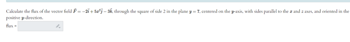 Calculate the flux of the vector field F = -2i + 5x?j – 3k, through the square of side 2 in the plane y = 7, centered on the y-axis, with sides parallel to the x and z axes, and oriented in the
positive y-direction.
flux =
