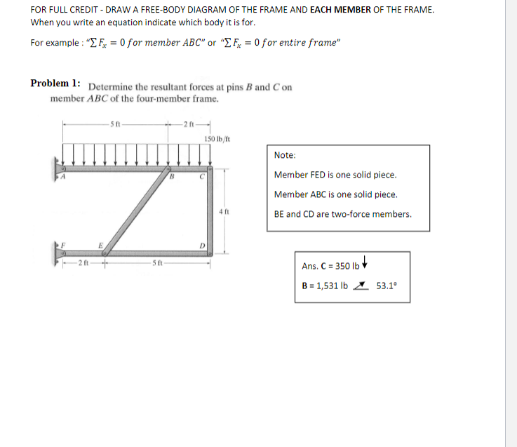 FOR FULL CREDIT - DRAW A FREE-BODY DIAGRAM OF THE FRAME AND EACH MEMBER OF THE FRAME.
When you write an equation indicate which body it is for.
For example : "E F, = 0 for member ABC" or "E F = 0 for entire frame"
Problem 1: Determine the resultant forces at pins B and C on
member ABC of the four-member frame.
+ 2n-
150 lb/ft
- 5 ft
Note:
B.
Member FED is one solid piece.
Member ABC is one solid piece.
4 ft
BE and CD are two-force members.
Ans. C = 350 Ib v
B = 1,531 lb 53.1°
