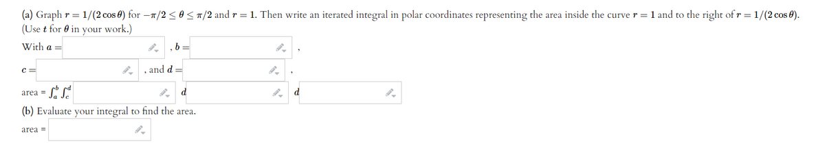 (a) Graph r = 1/(2 cos 0) for -T/2<0<T/2 and r = 1. Then write an iterated integral in polar coordinates representing the area inside the curve r = 1 and to the right of r =1/(2 cos 0).
(Use t for 0 in your work.)
With a =
, b =
C =
, and d =
area =
d
d
(b) Evaluate your integral to find the area.
area =
