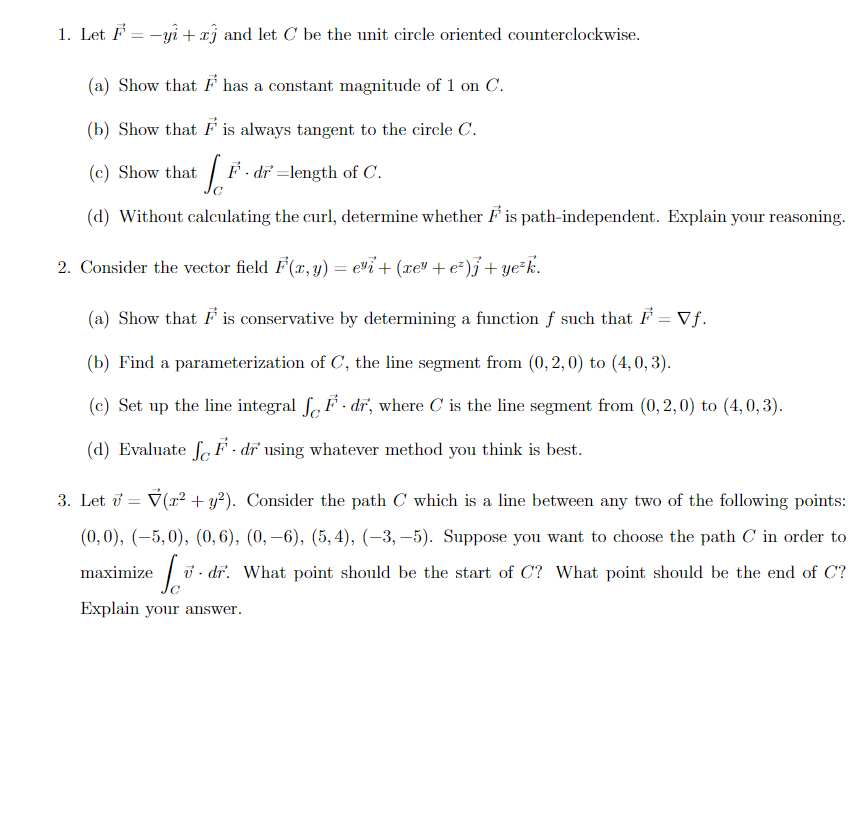 1. Let F = -yi + xj and let C be the unit circle oriented counterclockwise.
(a) Show that F has a constant magnitude of 1 on C.
(b) Show that F is always tangent to the circle C.
(c) Show that
F - dr =length of C.
(d) Without calculating the curl, determine whether F is path-independent. Explain your reasoning.
2. Consider the vector field F(x, y) = evi+ (xe" + e²)j + ye*k.
%3D
(a) Show that F is conservative by determining a function f such that F = Vf.
(b) Find a parameterization of C, the line segment from (0, 2, 0) to (4, 0, 3).
(c) Set up the line integral f. F - dr, where C is the line segment from (0, 2, 0) to (4,0, 3).
(d) Evaluate fe F - dr using whatever method you think is best.
3. Let i = V(r? + y?). Consider the path C which is a line between any two of the following points:
(0,0), (-5,0), (0, 6), (0, –6), (5,4), (-3, –5). Suppose you want to choose the path C in order to
maximize
ở - dr. What point should be the start of C? What point should be the end of C?
Explain your answer.
