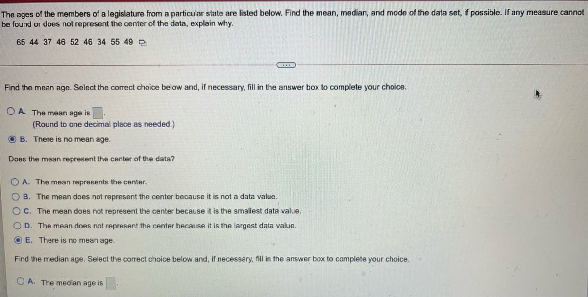 The ages of the members of a legislature from a particular state are listed below. Find the mean, median, and mode of the data set, if possible. If any measure cannot
be found or does not represent the center of the data, explain why.
65 44 37 46 52 46 34 55 49
Find the mean age. Select the correct choice below and, if necessary, fill in the answer box to complete your choice.
O A. The mean age is
(Round to one decimal place as needed.)
O B. There is no mean age.
Does the mean represent the center of the data?
O A. The mean represents the center.
O B. The mean does not represent the center because it is not a data value.
OC. The mean does not represent the center because it is the smallest data value.
O D. The mean does not represent the center because it is the largest data value.
O E. There is no mean age.
Find the median age. Select the correct choice below and, if necessary, fill in the answer box to complete your choice.
O A. The median age is
