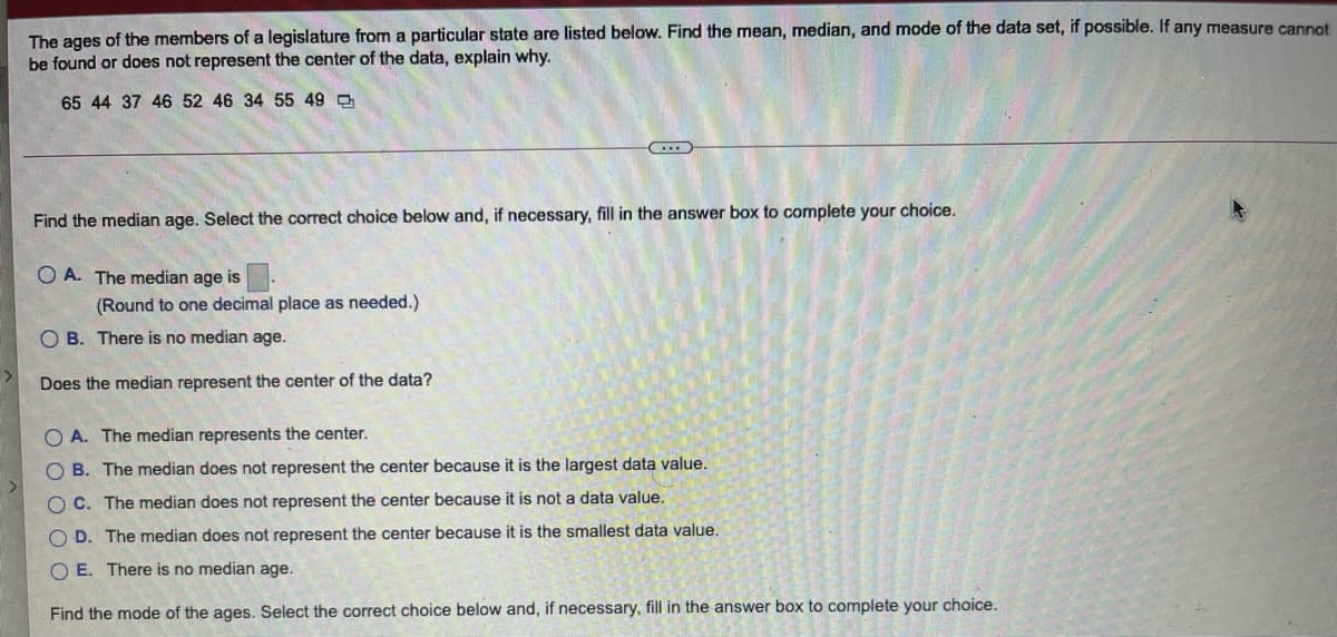The ages of the members of a legislature from a particular state are listed below. Find the mean, median, and mode of the data set, if possible. If any measure cannot
be found or does not represent the center of the data, explain why.
65 44 37 46 52 46 34 55 49 O
Find the median age. Select the correct choice below and, if necessary, fill in the answer box to complete your choice.
O A. The median age is
(Round to one decimal place as needed.)
O B. There is no median age.
Does the median represent the center of the data?
O A. The median represents the center.
O B. The median does not represent the center because it is the largest data value.
O C. The median does not represent the center because it is not a data value.
O D. The median does not represent the center because it is the smallest data value.
O E. There is no median age.
Find the mode of the ages. Select the correct choice below and, if necessary, fill in the answer box to complete your choice.
