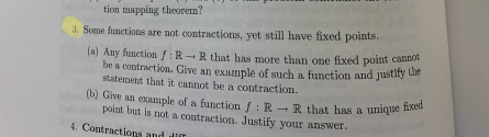 (b) Give an example of a function f : R - R_ that has a unique fixed
tion mapping theorem?
3. Some functions are not contractions, yet still have fixed points.
(a) Any function /:R -R that has more than one fixed point camb
be a contraction. Give an example of such a function and justily ue
statement that it cannot be a contraction.
point but is not a contraction. Justify your answer.
4. Contractions and
