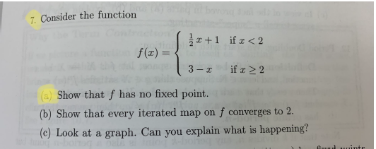 7. Consider the function
x +1 if r < 2
f(x) =
3 - I
if x > 2
(a) Show that f has no fixed point.
(b) Show that every iterated map on f converges to 2.
(c) Look at a graph. Can you explain what is happening?
Oud uointr
