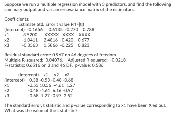 Suppose we run a multiple regression model with 3 predictors, and find the following
summary output and variance-covariance matrix of the estimators.
Coefficients:
Estimate Std. Error t value Pr(>|t|)
(Intercept) -0.1656 0.6135 -0.270 0.788
х1
3.5200
XXXXX XXXX XXXX
х2
-1.0411 2.4816 -0.420 0.677
x3
-0.3563 1.5866 -0.225 0.823
Residual standard error: 0.967 on 46 degrees of freedom
Multiple R-squared: 0.04076, Adjusted R-squared: -0.0218
F-statistic: 0.6516 on 3 and 46 DF, p-value: 0.586
(Intercept) х1 х2 х3
(Intercept) 0.38 -0.53 -0.48 -0.68
х1
-0.53 10.56 -4.61 1.27
х2
-0.48 -4.61 6.16 -0.97
x3
-0.68 1.27 -0.97 2.52
The standard error, t statistic and p-value corresponding to x1 have been X'ed out.
What was the value of the t statistic?
