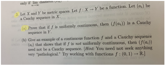 only if lim diameter an
3. Let X and Y be metric spaces. Let f: X →Y be a function. Let (a,) be
a Cauchy sequence in X.
(a) Prove that if ƒ is uniformly continuous, then (f(a;)) is a Cauchy
sequence in Y.
(b) Give an example of a continuous functionf and a Cauchy sequence
(a;) that shows that if f is not uniformly continuous, then (f(a))
need not be a Cauchy sequence. [Hint: You need not seek anything
very "pathological." Try working with functions f : (0, 1) – R.)
