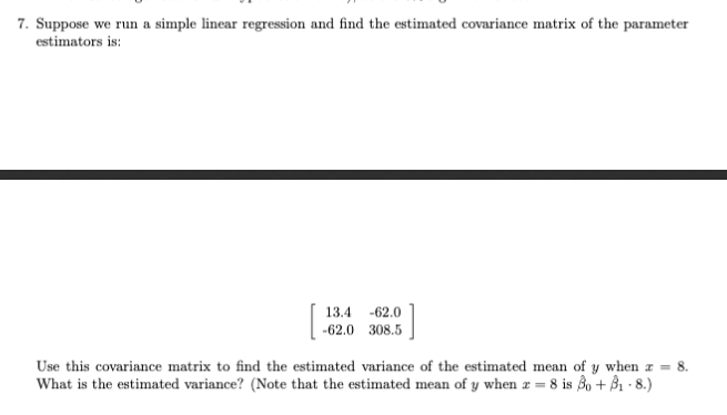 7. Suppose we run a simple linear regression and find the estimated covariance matrix of the parameter
estimators is:
13.4 -62.0
-62.0 308.5
Use this covariance matrix to find the estimated variance of the estimated mean of y when I
8.
What is the estimated variance? (Note that the estimated mean of y when z = 8 is 3o + B1 · 8.)
