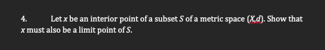 4.
Let x be an interior point of a subset S of a metric space (X,d). Show that
x must also be a limit point of S.
