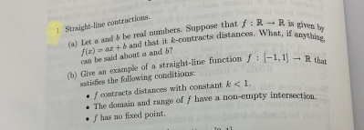 1. Straight-line contractions.
can be said about a and 67
(b) Give an example of a straight-line function f: (-1, 11-
satisties the following conditions:
f contracts distances with constant k<1.
• The domain and range of f have a non-emnpty intersection
• / has no fixed point.
R that
4
