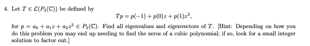 4. Let T E L(P2(C)) be defined by
Tp = p(-1) + p(0)z + p(1)z?,
for p = ao + ajz + azz? € P2(C). Find all eigenvalues and eigenvectors of T. [Hint: Depending on how you
do this problem you may end up needing to find the zeros of a cubic polynomial; if so, look for a small integer
solution to factor out.]
