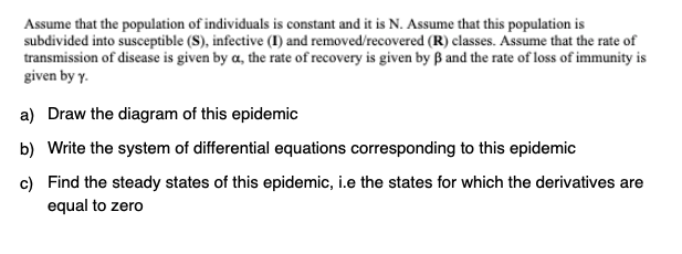 Assume that the population of individuals is constant and it is N. Assume that this population is
subdivided into susceptible (S), infective (I) and removed/recovered (R) classes. Assume that the rate of
transmission of disease is given by a, the rate of recovery is given by ß and the rate of loss of immunity is
given by y.
a) Draw the diagram of this epidemic
b) Write the system of differential equations corresponding to this epidemic
c) Find the steady states of this epidemic, i.e the states for which the derivatives are
equal to zero
