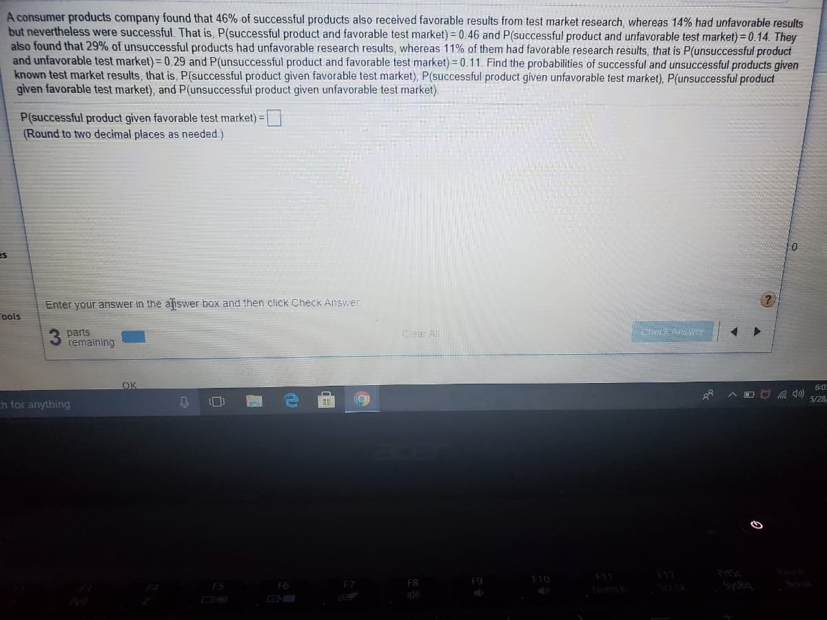 A consumer products company found that 46% of successful products also received favorable results from test market research, whereas 14% had unfavorable results
but nevertheless were successful. That is, P(successful product and favorable test market) = 0.46 and P(successful product and unfavorable test market) = 0.14. They
also found that 29% of unsuccessful products had unfavorable research results, whereas 11% of them had favorable research results, that is P(unsuccessful product
and unfavorable test market) =0.29 and P(unsuccessful product and favorable test market) = 0.11. Find the probabilities of successful and unsuccessful products given
known test market results, that is, P(successful product given favorable test market), P(successful product given unfavorable test market), P(unsuccessful product
given favorable test market), and P(unsuccessful product given unfavorable test market).
P(successful product given favorable test market) =
(Round to two decimal places as needed.)
es
Enter your answer in the afiswer box and then click ChecK Answer.
ools
parts
remaining
Clear All
OK
6:0
5/28
h for anything
Pause
F10
F11
F12
F5
F6
F7
F8
F9
SySRa
Break
Numlk
DIO
