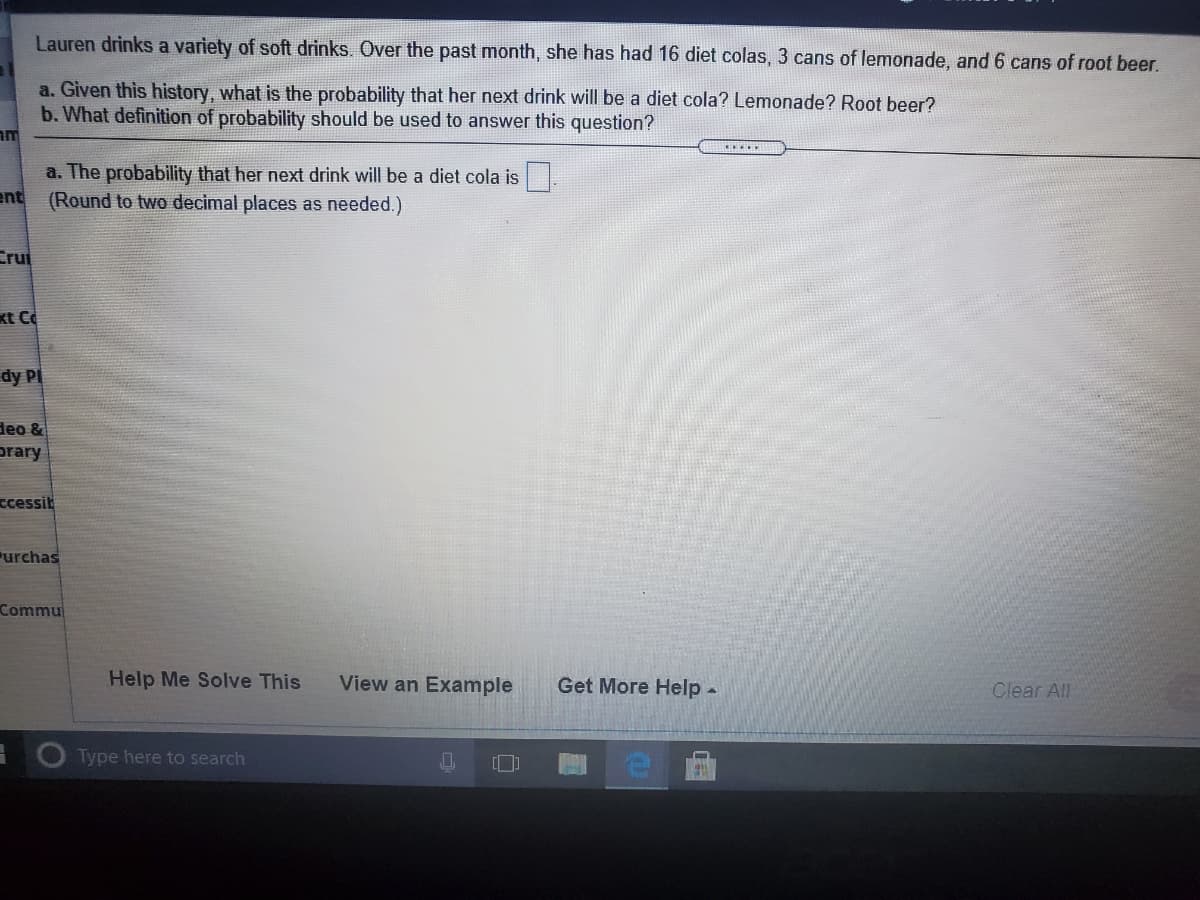 Lauren drinks a variety of soft drinks. Over the past month, she has had 16 diet colas, 3 cans of lemonade, and 6 cans of root beer.
a. Given this history, what is the probability that her next drink will be a diet cola? Lemonade? Root beer?
b. What definition of probability should be used to answer this question?
a. The probability that her next drink will be a diet cola is
ent
(Round to two decimal places as needed.)
Crui
kt C
dy PI
deo &
prary
ccessit
urchas
Commu
Help Me Solve This
View an Example
Get More Help -
Clear All
Type here to search
