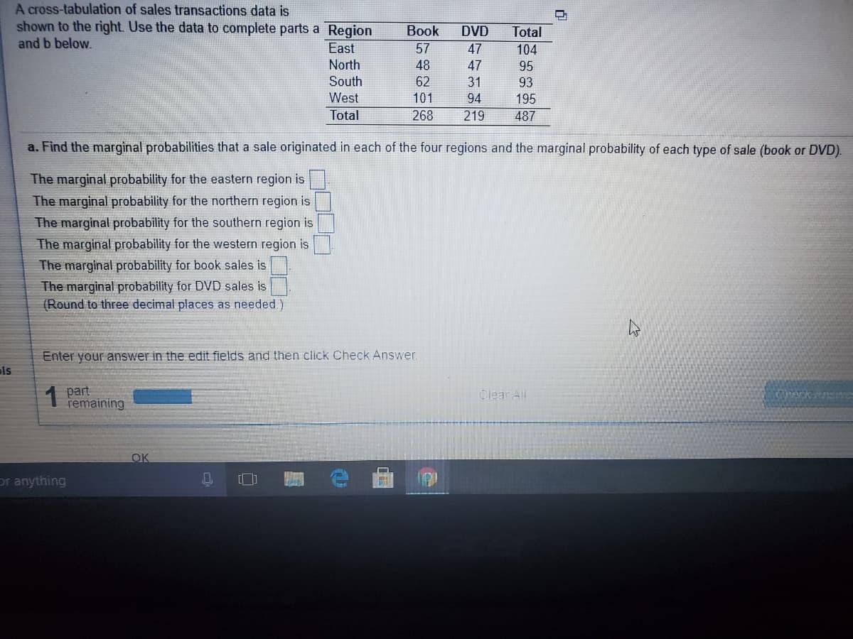 A cross-tabulation of sales transactions data is
shown to the right. Use the data to complete parts a Region
Book
57
DVD
Total
and b below.
East
47
104
North
48
47
95
South
62
31
93
West
101
94
195
Total
268
219
487
a. Find the marginal probabilities that a sale originated in each of the four regions and the marginal probability of each type of sale (book or DVD).
The marginal probability for the eastern region is
The marginal probability for the northern region is
The marginal probability for the southern region is
The marginal probability for the western region is
The marginal probability for book sales is
The marginal probability for DVD sales is
(Round to three decimal places as needed.)
Enter your answer in the edit fields and then click Check Answer.
is
1
part
remaining
Clear Al
OK
or anything
