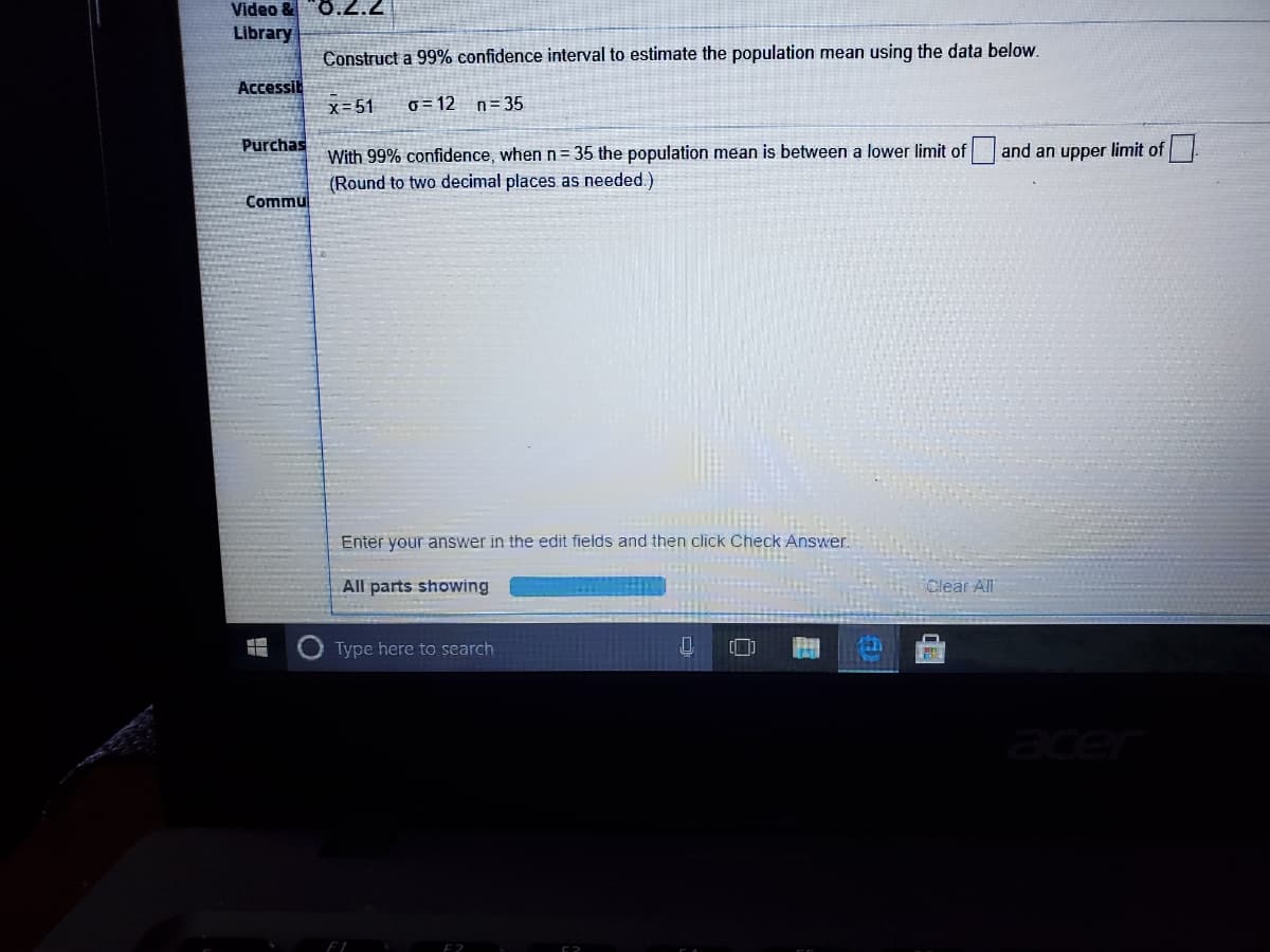 Video &O.2.2
Library
Construct a 99% confidence interval to estimate the population mean using the data below.
Accessib
x=51
0 = 12
n = 35
Purchas
With 99% confidence, when n= 35 the population mean is between a lower limit of
(Round to two decimal places as needed.)
and an upper limit of
Commu
Enter your answer in the edit fields and then click Check Answer.
All parts showing
Clear All
Type here to search
acer
