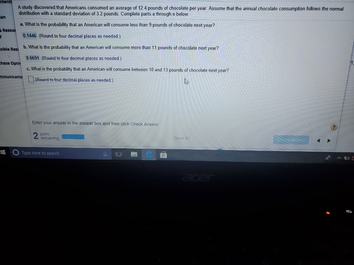 ntents
A study discovered that Americans consumed an average of 12.4 pounds of chocolate per year. Assume that the annual chocolate consumption follows the normal
distribution with a standard deviation of 3.2 pounds. Complete parts a through e below.
lan
a. What is the probability that an American will consume less than 9 pounds of chocolate next year?
& Resout
0.1446 (Round to four decimal places as needed.)
ssible Res
b. What is the probability that an American will consume more than 11 pounds of chocolate next year?
0.6691 (Round to four decimal places as needed.)
chase Optic
c. What is the probability that an American will consume between 10 and 13 pounds of chocolate next year?
mmunicatio
(Round to four decimal places as needed.)
Enter your answer in the answer box and then click Check Answer.
parts
2 femaining
Ciear All
Type here to search
er
