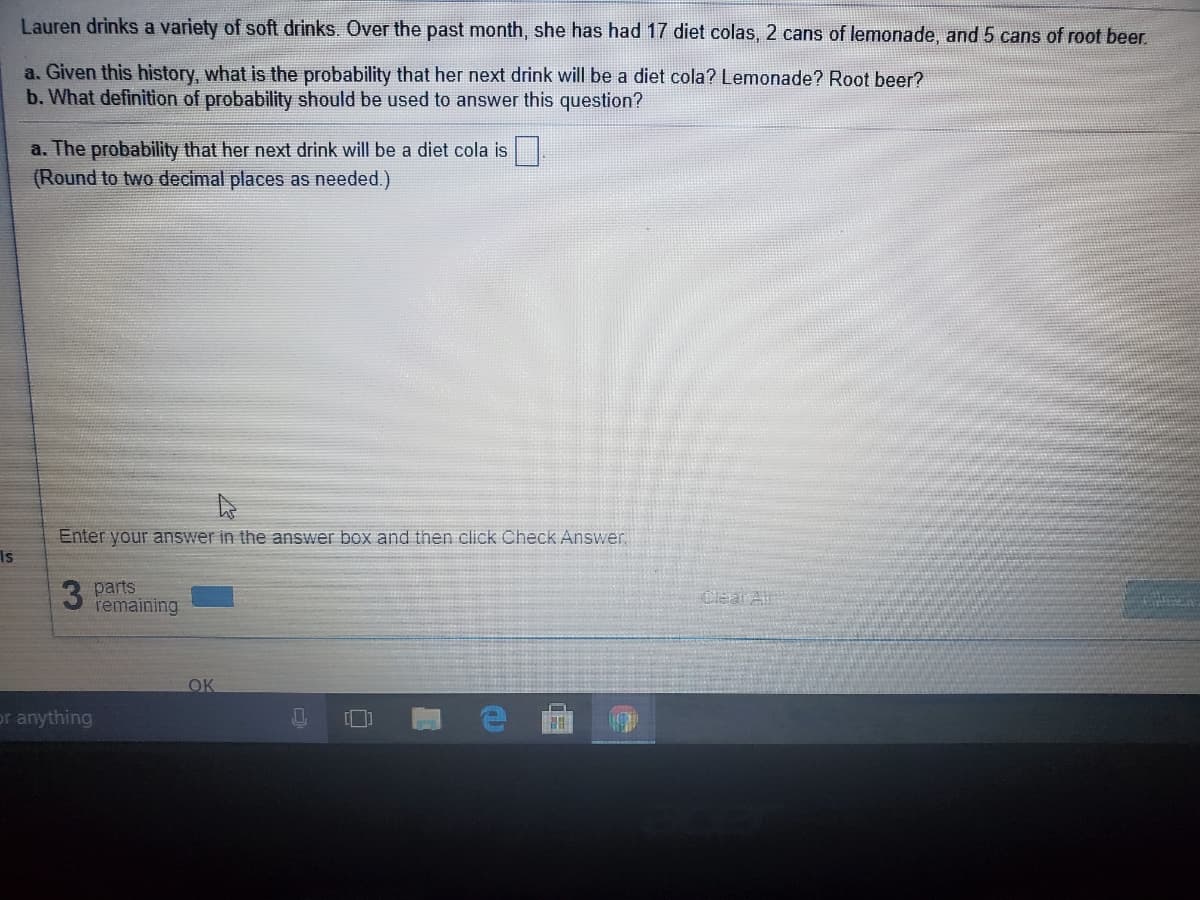 Lauren drinks a variety of soft drinks. Over the past month, she has had 17 diet colas, 2 cans of lemonade, and 5 cans of root beer.
a. Given this history, what is the probability that her next drink will be a diet cola? Lemonade? Root beer?
b. What definition of probability should be used to answer this question?
a. The probability that her next drink will be a diet cola is
(Round to two decimal places as needed.)
Enter your answer in the answer box and then click Check Answer.
Is
3 parts
remaining
Cear A
OK
or anything
