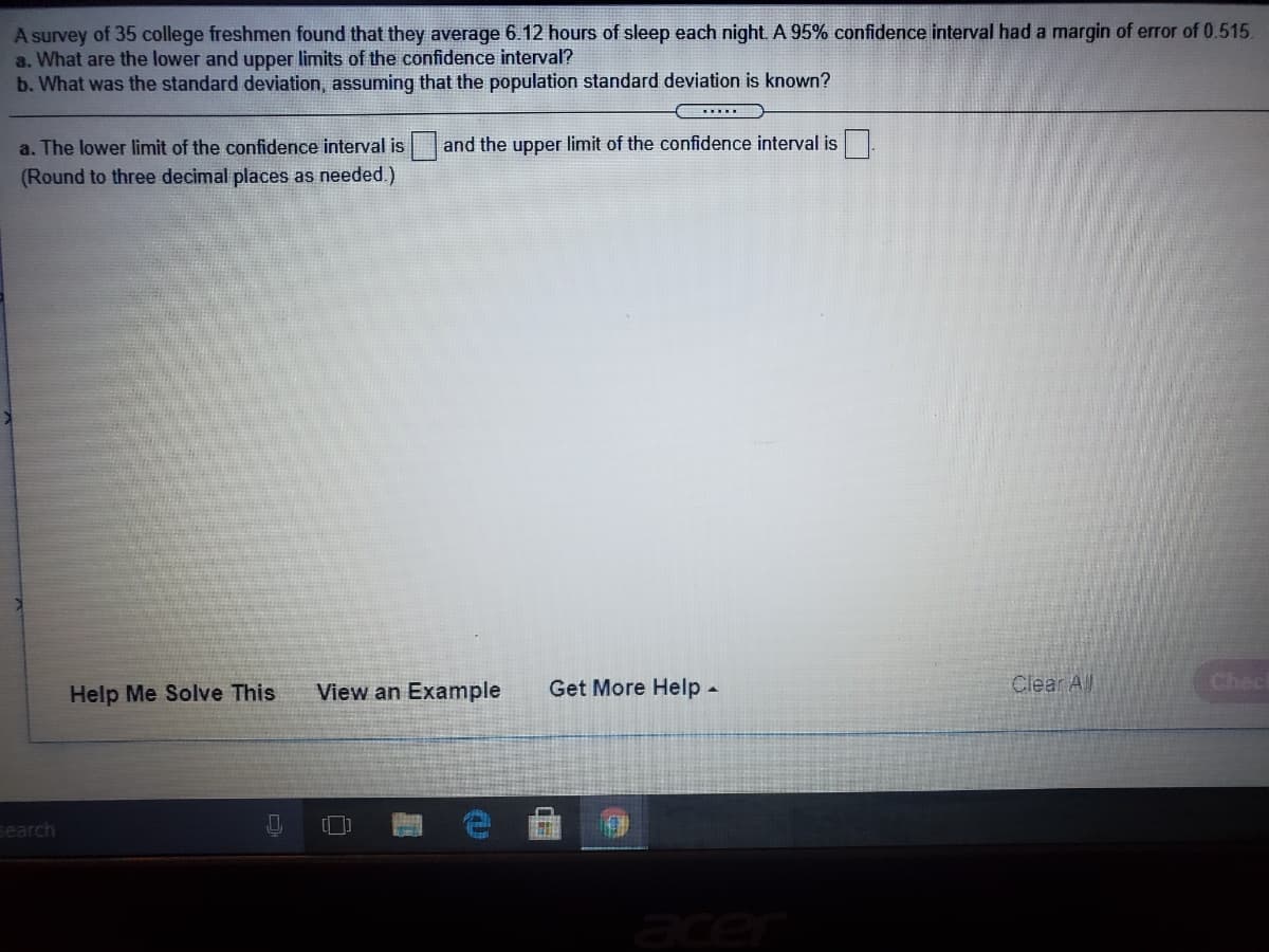 A survey of 35 college freshmen found that they average 6.12 hours of sleep each night. A 95% confidence interval had a margin of error of 0.515.
a. What are the lower and upper limits of the confidence interval?
b. What was the standard deviation, assuming that the population standard deviation is known?
a. The lower limit of the confidence interval is and the upper limit of the confidence interval is
(Round to three decimal places as needed.)
Help Me Solve This
View an Example
Get More Help -
Clear A)
Chec
search
acer
