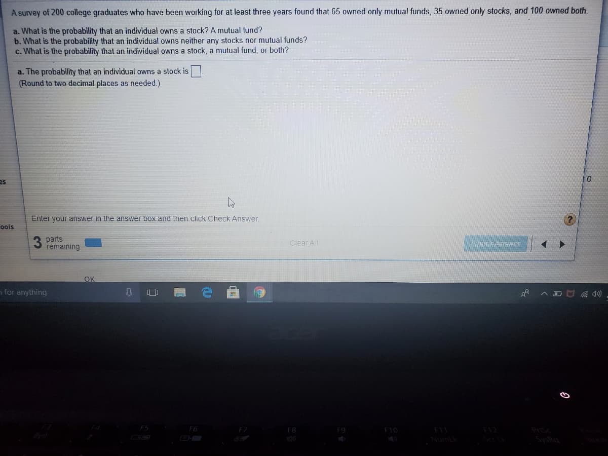 A survey of 200 college graduates who have been working for at least three years found that 65 owned only mutual funds, 35 owned only stocks, and 100 owned both.
a. What is the probability that an individual owns a stock? A mutual fund?
b. What is the probability that an individual owns neither any stocks nor mutual funds?
c. What is the probability that an individual owns a stock, a mutual fund, or both?
a. The probability that an individual owns a stock is
(Round to two decimal places as needed.)
es
Enter your answer in the answer box and then click Check Answer.
ools
3 parts
remaining
Clear A
OK
n for anything
[]
F5
F6
F8
F10
F11
F12
PISc
Numik
SysRa
