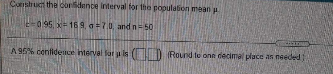 Construct the confidence interval for the population mean p.
c= 0.95, x = 16.9, o = 7.0, and n= 50
A 95% confidence interval for p is ( ). (Round to one decimal place as needed.)
