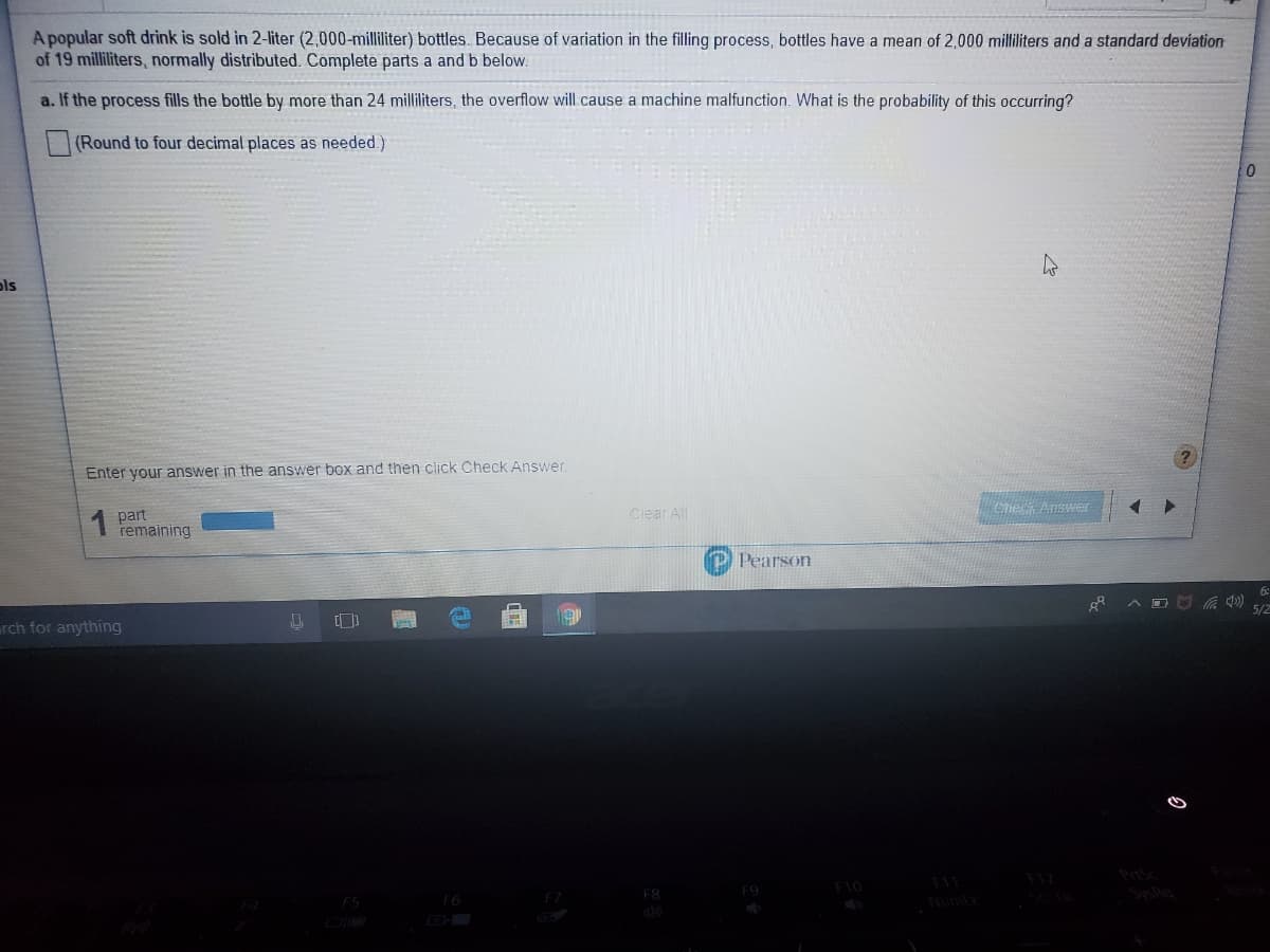 A popular soft drink is sold in 2-liter (2,000-milliliter) bottles. Because of variation in the filling process, bottles have a mean of 2,000 milliliters and a standard deviation
of 19 milliliters, normally distributed. Complete parts a and b below.
a. If the process fills the bottle by more than 24 milliliters, the overflow will cause a machine malfunction. What is the probability of this occurring?
(Round to four decimal places as needed.)
ols
Enter your answer in the answer box and then click Check Answer.
Clear All
Che Answer
1 part
remaining
P Pearson
5/2
rch for anything
F8
Numtk
