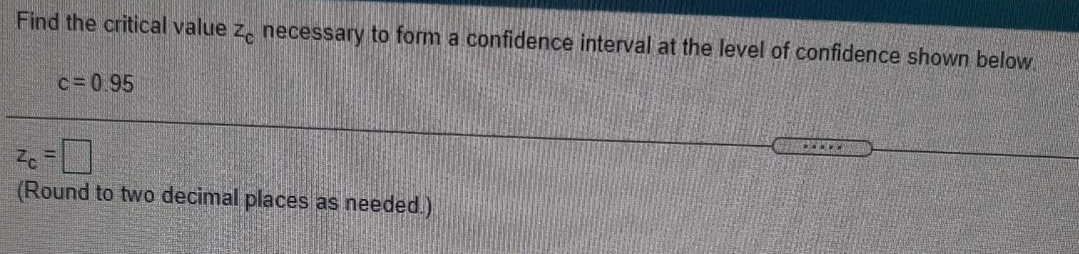 Find the critical value z, necessary to form a confidence interval at the level of confidence shown below
c=095
(Round to two decimal places as needed.)
