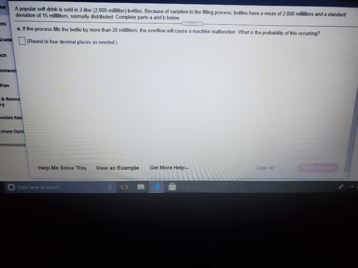me
A popular soft drink is sold in 2-liter (2,000-milliliter) bottles. Because of variation in the filling process, bottles have a mean of 2,000 milliliters and a standard
deviation of 15 milliliters, normally distributed. Complete parts a and b below.
nts
a. If the process fills the bottle by more than 20 milliliters, the overflow will cause a machine malfunction. What is the probability of this occurring?
Grade
(Round to four decimal places as needed.)
nch
ontents
Plan
& Resoui
ry
essible Res
rchase Optic
mmunicatio
Help Me Solve This
View an Example
Get More Help-
Clear All
Cack Anawer
Type here to search
