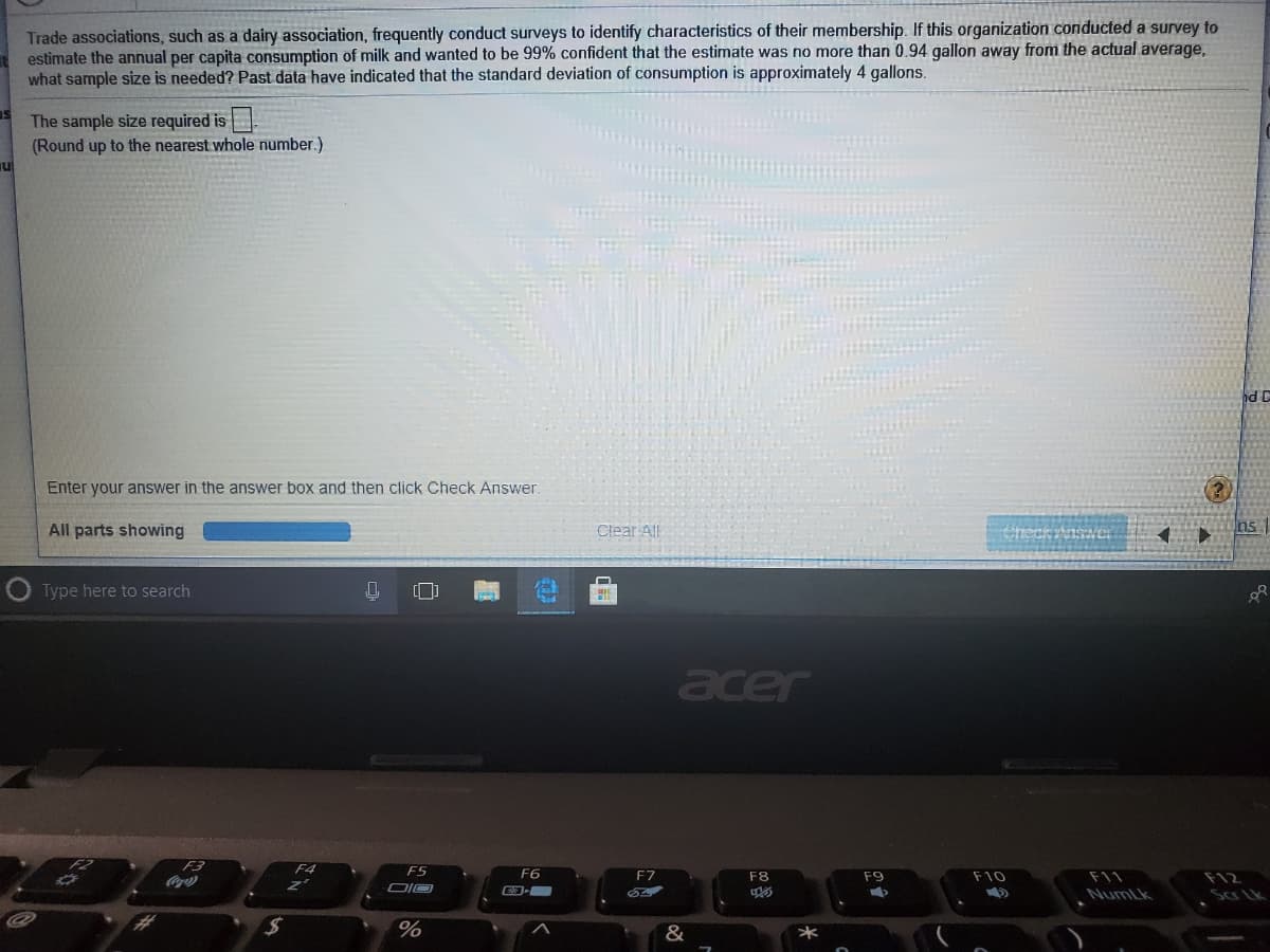 Trade associations, such as a dairy association, frequently conduct surveys to identify characteristics of their membership. If this organization conducted a survey to
estimate the annual per capita consumption of milk and wanted
what sample size is needed? Past data have indicated that the standard deviation of consumption is approximately 4 gallons.
be 99% confident that the estimate was no more than 0.94 gallon away from the actual average,
The sample size required is
(Round up to the nearest whole number.)
hd D
Enter your answer in the answer box and then click Check Answer.
All parts showing
Clear All
Checkrnswocr
ns
Type here to search
acer
F4
F6
F7
F8
F9
F10
F11
F12
NumLk
Sar Lk
%23
