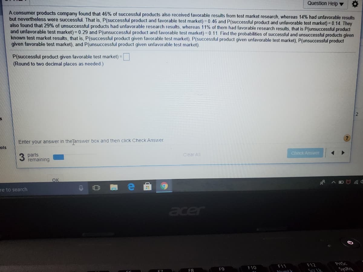 Question Help ▼
A consumer products company found that 46% of successful products also received favorable results from test market research, whereas 14% had unfavorable results
but nevertheless were successful. That is, P(successful product and favorable test market) = 0.46 and P(successful product and unfavorable test market) = 0.14. They
also found that 29% of unsuccessful products had unfavorable research results, whereas 11% of them had favorable research results, that is P(unsuccessful product
and unfavorable test market) = 0.29 and P(unsuccessful product and favorable test market) = 0.11. Find the probabilities of successful and unsuccessful products given
known test market results, that is, P(successful product given favorable test market), P(successful product given unfavorable test market), P(unsuccessful product
given favorable test market), and P(unsuccessful product given unfavorable test market).
P(successful product given favorable test market):
(Round to two decimal places as needed.)
Enter your answer in theTanswer box and then click Check Answer.
ols
Clear All
Check Answer
3
parts
remaining
OK
re to search
acer
F12
PrtSc
F10
F11
F8
F9
SysRq
E7
Dum) k

