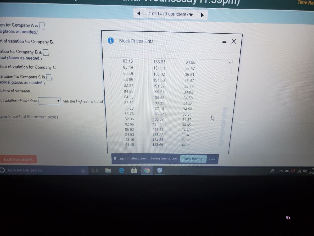 Time Re
4 of 14 (0 complete)
on for Company A is.
al places as needed.)
nt of variation for Company B.
Stock Prices Data
- X
ation for Company B is
mal places as needed.)
83 18
183.83
34.95
ient of variation for Company C.
85.49
191.11
35.57
85.49
186.02
35.51
ariation for Company C is
ecimal places as needed.)
88 69
194 53
35 47
82.37
191.97
35.69
icient of variation.
84 98
190 61
34 83
84,36
185 53
34 58
of variation shows that
has the highest risk and
88 62
193.39
34.92
85.28
187.14
34 58
83.78
186.62
35.04
Swer in each of the answer boxes
82.96
186.87
34.57
82 05
184.14
34 85
85 02
193.91
34 78
84.93
185 22
35 46
83.16
184.53
35 17
81.09
183 69
34 68
Exit Honorlock
Il app.honorlock.com is sharing your screen.
Stop sharing
Hide
7:
Type here to search
2/2
