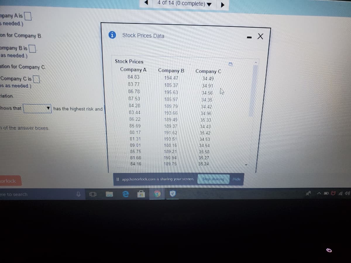 4 of 14 (0 complete)
npany A is
s needed.)
on for Company B.
Stock Prices Data
ompany B is
as needed.)
Stock Prices
ation for Company C.
Company A
Company B
Company C
84.83
Company C is
es as needed.)
194.47
34 49
83.77
185.37
34.91
86.78
195.63
34 56
riation.
87.53
185.97
34 35
hows that
V has the highest risk and
84 28
189.79
34 42
83.44
193.66
34.96
86.22
189.49
35 33
n of the answer boxes.
85.69
189.37
34 43
88.17
191.62
35 42
81.31
193.51
34. 53
89.01
188.16
34,54
85 75
189.21
35 58
81 68
190.94
35 27
84.16
189.75
35.24
orlock
Il app.honorlock.com is sharing your screen.
Hide
ere to search
