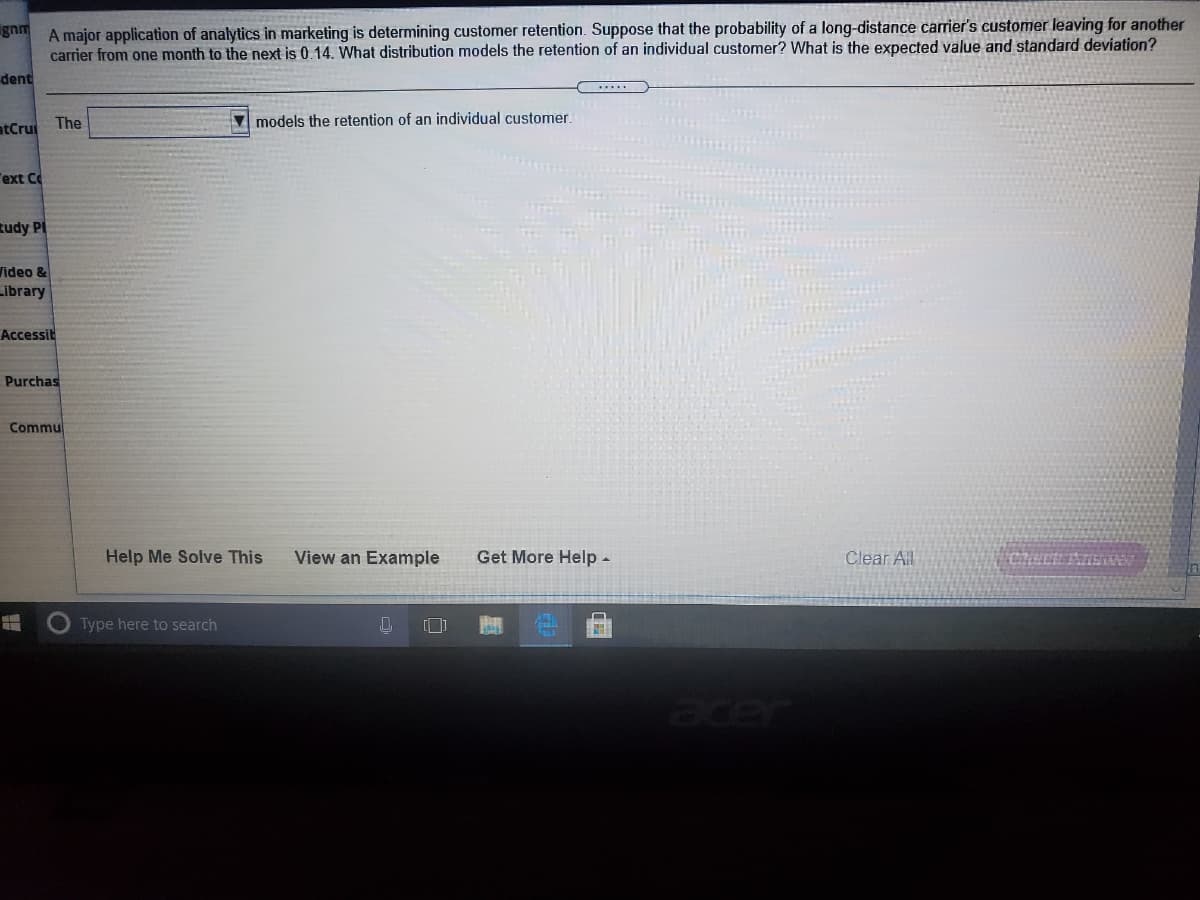 A major application of analytics in marketing is determining customer retention. Suppose that the probability of a long-distance carrier's customer leaving for another
carrier from one month to the next is 0.14. What distribution models the retention of an individual customer? What is the expected value and standard deviation?
gnm
dent
.....
The
V models the retention of an individual customer.
atCrui
"ext Co
Rudy PI
Video &
Library
Accessit
Purchas
Commul
Help Me Solve This
View an Example
Get More Help -
Clear All
Type here to search
