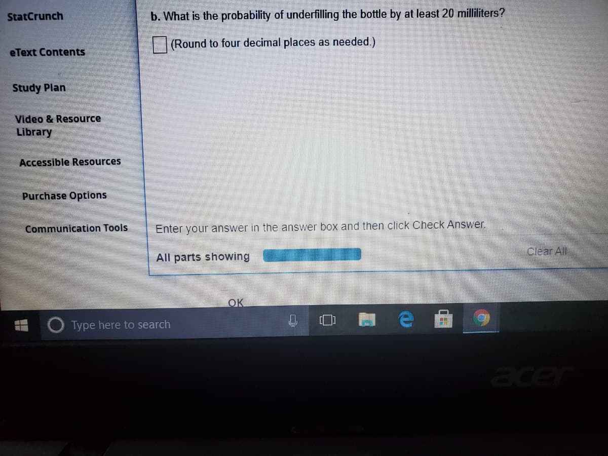 StatCrunch
b. What is the probability of underfilling the bottle by at least 20 milliliters?
(Round to four decimal places as needed.)
eText Contents
Study Plan
Video & Resource
Library
Accessible Resources
Purchase Options
Communication Tools
Enter your answer in the answer box and then click Check Answer.
Clear All
All parts showing
OK
O Type here to search
acer
