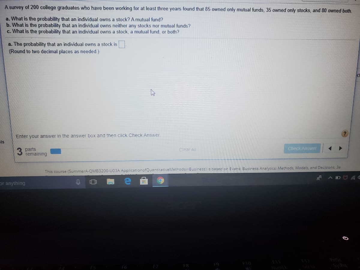 A survey of 200 college graduates who have been working for at least three years found that 85 owned only mutual funds, 35 owned only stocks, and 80 owned both.
a. What is the probability that an individual owns a stock? A mutual fund?
b. What is the probability that an individual owns neither any stocks nor mutual funds?
c. What is the probability that an individual owns a stock, a mutual fund, or both?
a. The probability that an individual owns a stock is
(Round to two decimal places as needed.)
Enter your answer in the answer box and then click Check Answer
ls
Check Answer
parts
remaining
Clear All
This course (SummerA-QMB3200-U03A ApplicationofQuantitativeMethodsinBusiness) is based on Evans: Business Analytics: Methods, Models, and Decisions, 3e
or anything
Prsc
F9
F10
