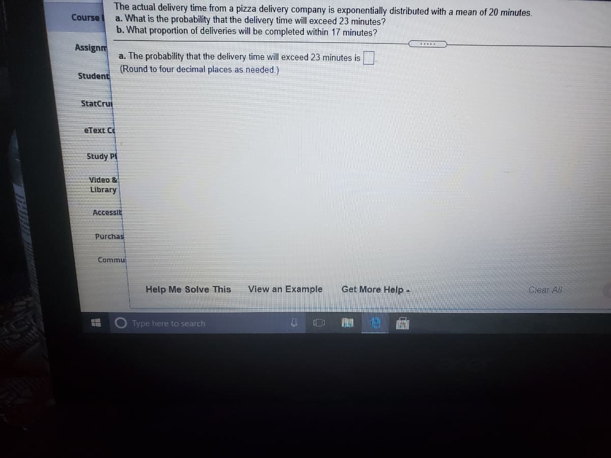 The actual delivery time from a pizza delivery company is exponentially distributed with a mean of 20 minutes.
a. What is the probability that the delivery time will exceed 23 minutes?
b. What proportion of deliveries will be completed within 17 minutes?
Course
Assignm
a. The probability that the delivery time will exceed 23 minutes is
(Round to four decimal places as needed.)
Student
StatCrui
eText C
Study PI
Video &
Library
Accessit
Purchas
Commu
Help Me Solve This
View an Example
Get More Help -
Clear All
Type here to search
12
