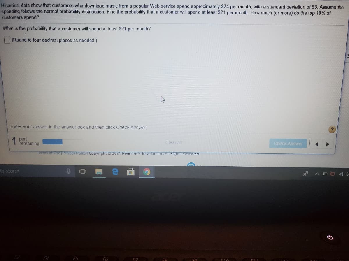 Historical data show that customers who download music from a popular Web service spend approximately $24 per month, with a standard deviation of $3. Assume the
spending follows the normal probability distribution. Find the probability that a customer will spend at least $21 per month. How much (or more) do the top 10% of
customers spend?
What is the probability that a customer will spend at least $21 per month?
(Round to four decimal places as needed.)
Enter your answer in the answer box and then click Check Answer
1 part
remaining
Clear All
Check Answer
Terms of Use TPrivacy Policy Copyright © 2021 Pearson Education Inc. All Rights Reserved.
to search
F4
F5
F6
EZ
E8
E10
E11
