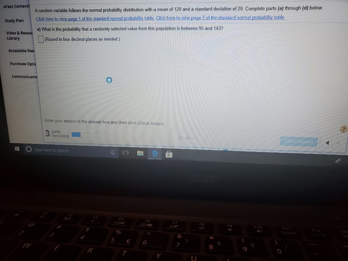 eText Contents
A random variable follows the normal probability distribution with a mean of 120 and a standard deviation of 29. Complete parts (a) through (d) below.
Click here to view page 1 of the standard normal probability table. Click here to view page 2 of the standard normal probability table.
Study Plan
a) What is the probability that a randomly selected value from this population is between 95 and 143?
Video & Resoui
Library
(Round to four decimal places as needed.)
Accessible Resi
Purchase Optid
Communicatio
Enter your answer in the answer box and then click Check Answer
parts
remaining
Cleat All
Type here to search
F6
F7
F8
F9
F10
F11
F12
%
Numtk
5
€
7
8
9
Y
U
