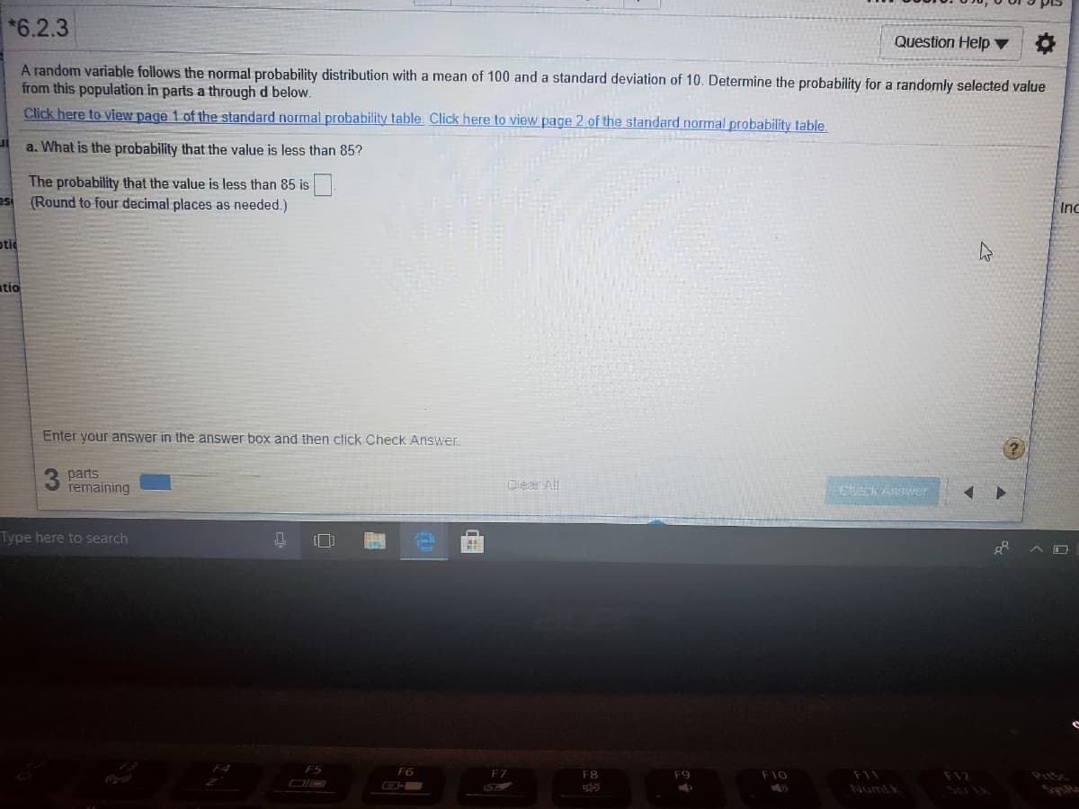 *6.2.3
Question Help ▼
A random variable follows the normal probability distribution with a mean of 100 and a standard deviation of 10. Determine the probability for a randomly selected value
from this population in parts a through d below.
Click here to view page 1 of the standard normal probability table. Click here to view page 2 of the standard normal probability table.
a. What is the probability that the value is less than 85?
The probability that the value is less than 85 is
(Round to four decimal places as needed.)
es
Inc
otic
atio
Enter your answer in the answer box and then click Check Answer.
3 parts
remaining
Ciear All
Check Answer
Type here to search
F5
F6
F7
F8
F9
F10
F11
F12
Numlk
Sa tk
